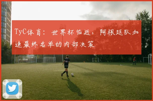 TyC体育：世界杯临近，阿根廷队加速最终名单的内部决策
