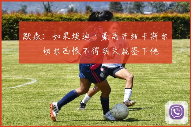 默森：如果埃迪·豪离开纽卡斯尔，切尔西恨不得明天就签下他